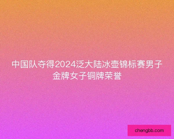 中国队夺得2024泛大陆冰壶锦标赛男子金牌女子铜牌荣誉