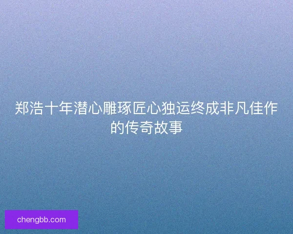 郑浩十年潜心雕琢匠心独运终成非凡佳作的传奇故事