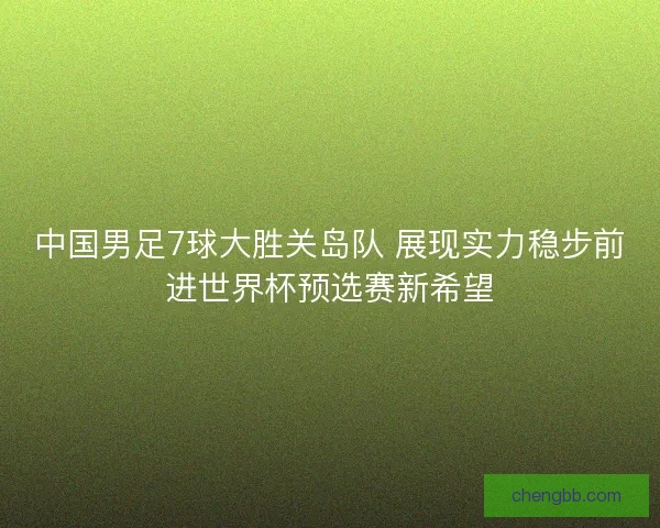 中国男足7球大胜关岛队 展现实力稳步前进世界杯预选赛新希望 中国男足7球大胜关岛队 展现实力稳步前进世界杯预选赛新希望