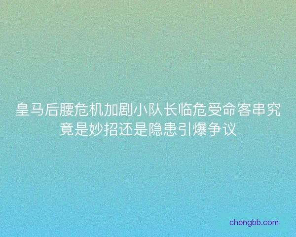 皇马后腰危机加剧小队长临危受命客串究竟是妙招还是隐患引爆争议