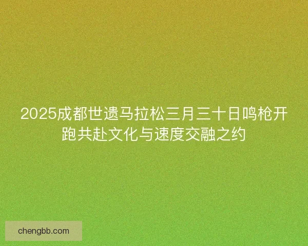 2025成都世遗马拉松三月三十日鸣枪开跑共赴文化与速度交融之约