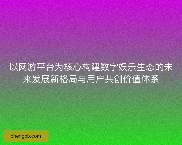 以网游平台为核心构建数字娱乐生态的未来发展新格局与用户共创价值体系
