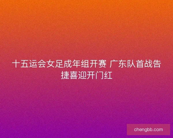 十五运会女足成年组开赛 广东队首战告捷喜迎开门红