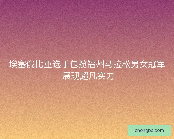 埃塞俄比亚选手包揽福州马拉松男女冠军 展现超凡实力