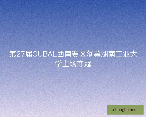 第27届CUBAL西南赛区落幕湖南工业大学主场夺冠