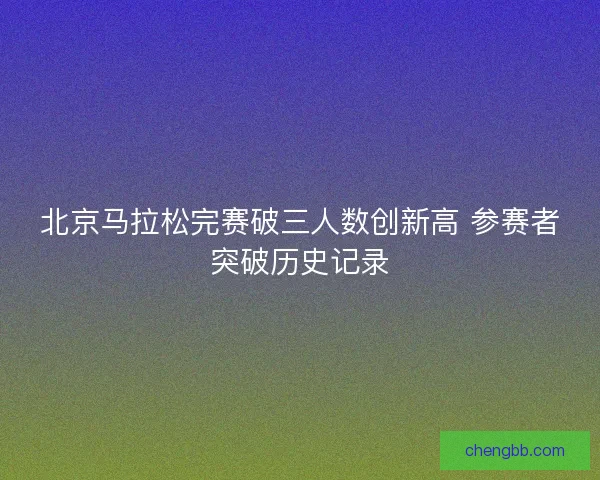 北京马拉松完赛破三人数创新高 参赛者突破历史记录 北京马拉松完赛破三人数创新高 参赛者突破历史记录