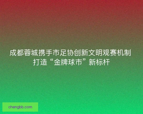 成都蓉城携手市足协创新文明观赛机制 打造 “金牌球市” 新标杆