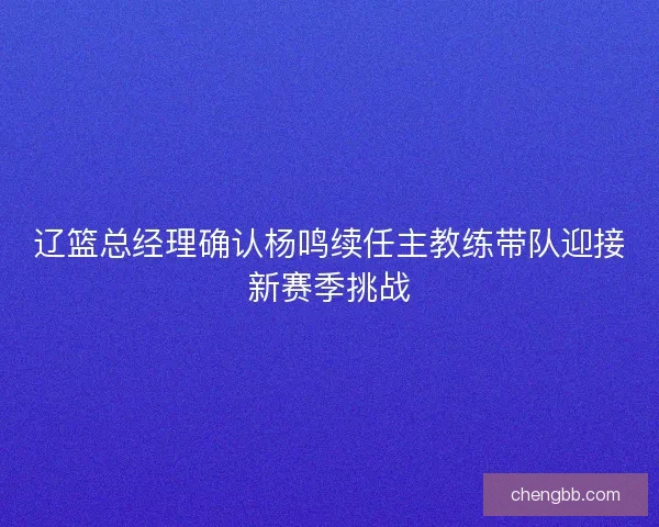 辽篮总经理确认杨鸣续任主教练带队迎接新赛季挑战