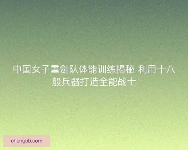 中国女子重剑队体能训练揭秘 利用十八般兵器打造全能战士