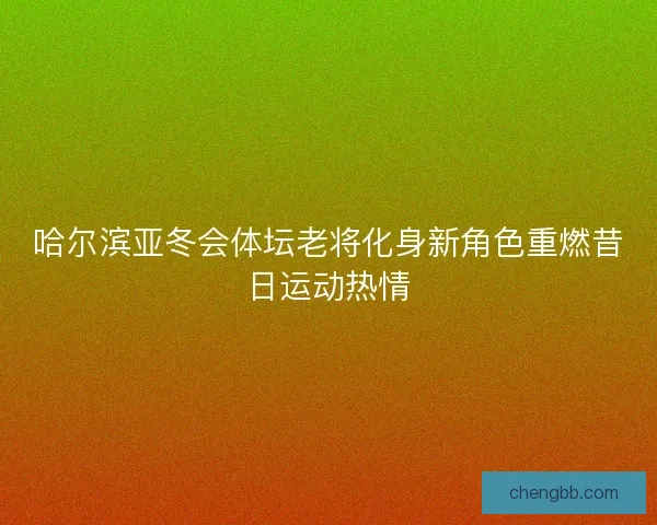 哈尔滨亚冬会体坛老将化身新角色重燃昔日运动热情