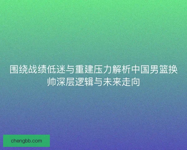 围绕战绩低迷与重建压力解析中国男篮换帅深层逻辑与未来走向