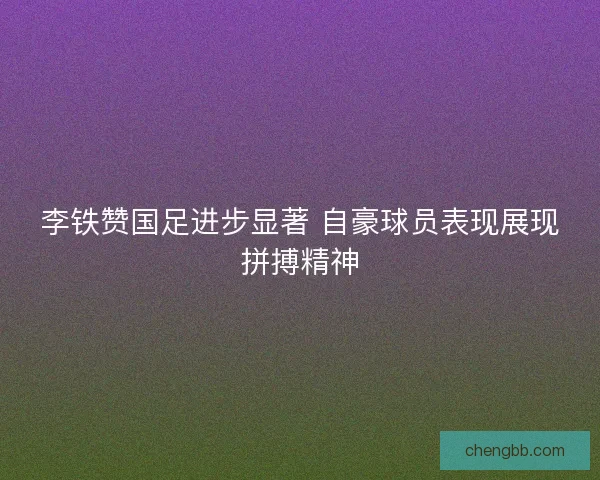 李铁赞国足进步显著 自豪球员表现展现拼搏精神